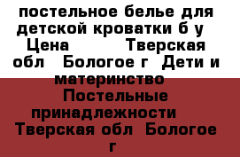 постельное белье для детской кроватки б/у › Цена ­ 500 - Тверская обл., Бологое г. Дети и материнство » Постельные принадлежности   . Тверская обл.,Бологое г.